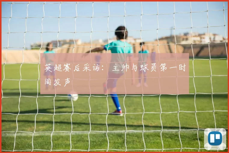 英超赛后采访：主帅与球员第一时间发声