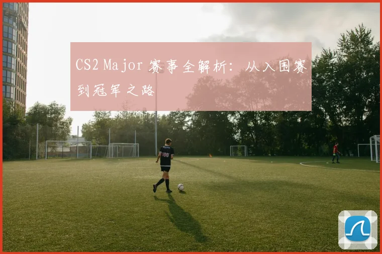 CS2 Major 赛事全解析：从入围赛到冠军之路