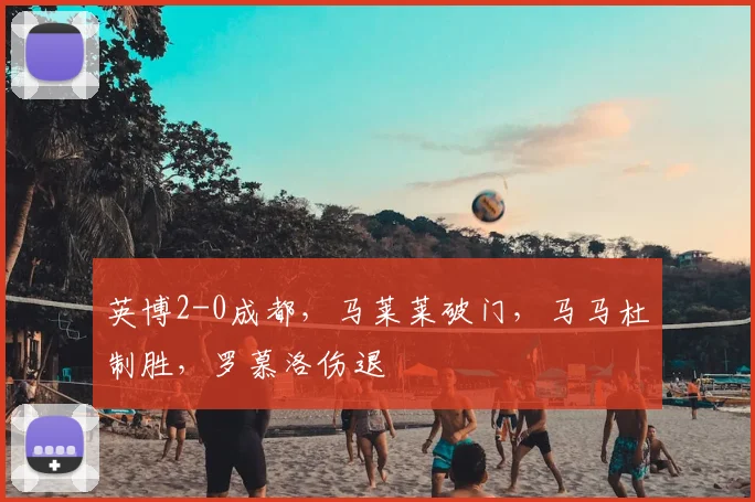 英博2-0成都,马莱莱破门,马马杜制胜,罗慕洛伤退