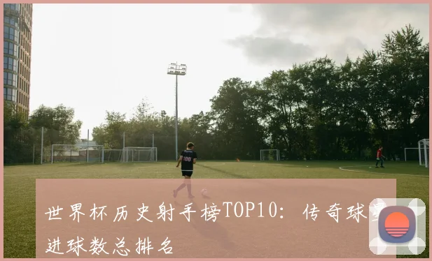 世界杯历史射手榜TOP10：传奇球星进球数总排名