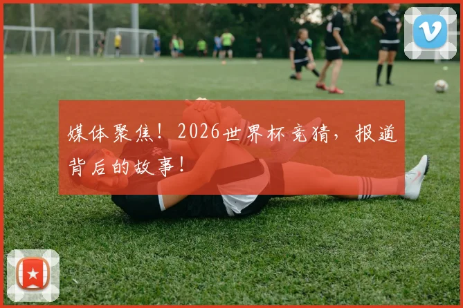 媒体聚焦！2026世界杯竞猜，报道背后的故事！