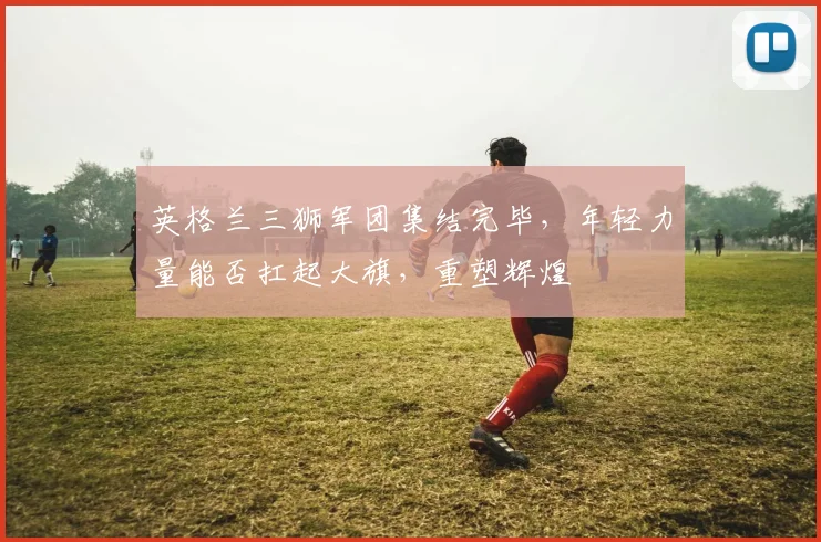 英格兰三狮军团集结完毕,年轻力量能否扛起大旗,重塑辉煌