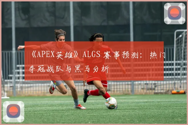 《APEX英雄》ALGS 赛事预测：热门夺冠战队与黑马分析
