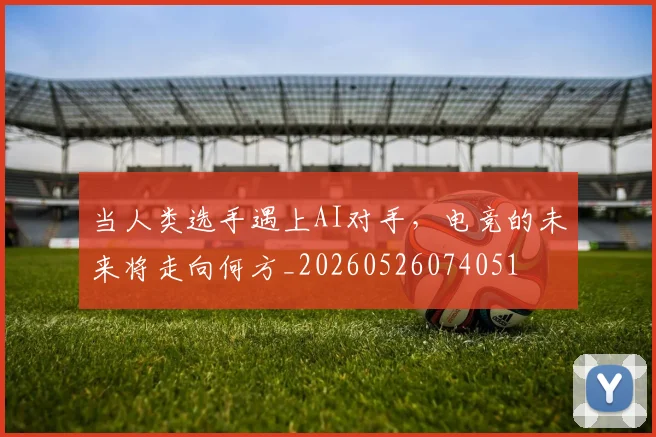 当人类选手遇上AI对手，电竞的未来将走向何方_20260526074051