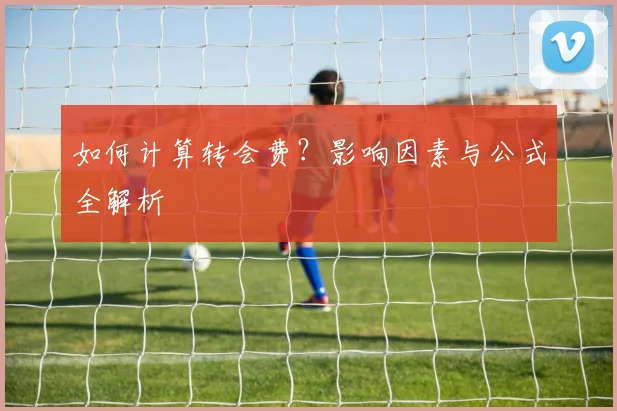 如何计算转会费？影响因素与公式全解析
